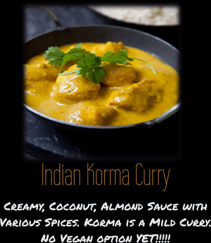 Indian Korma Curry Creamy, Coconut, Almond Sauce with Various Spices. Korma is a Mild Curry. No Vegan option YET!!!!!