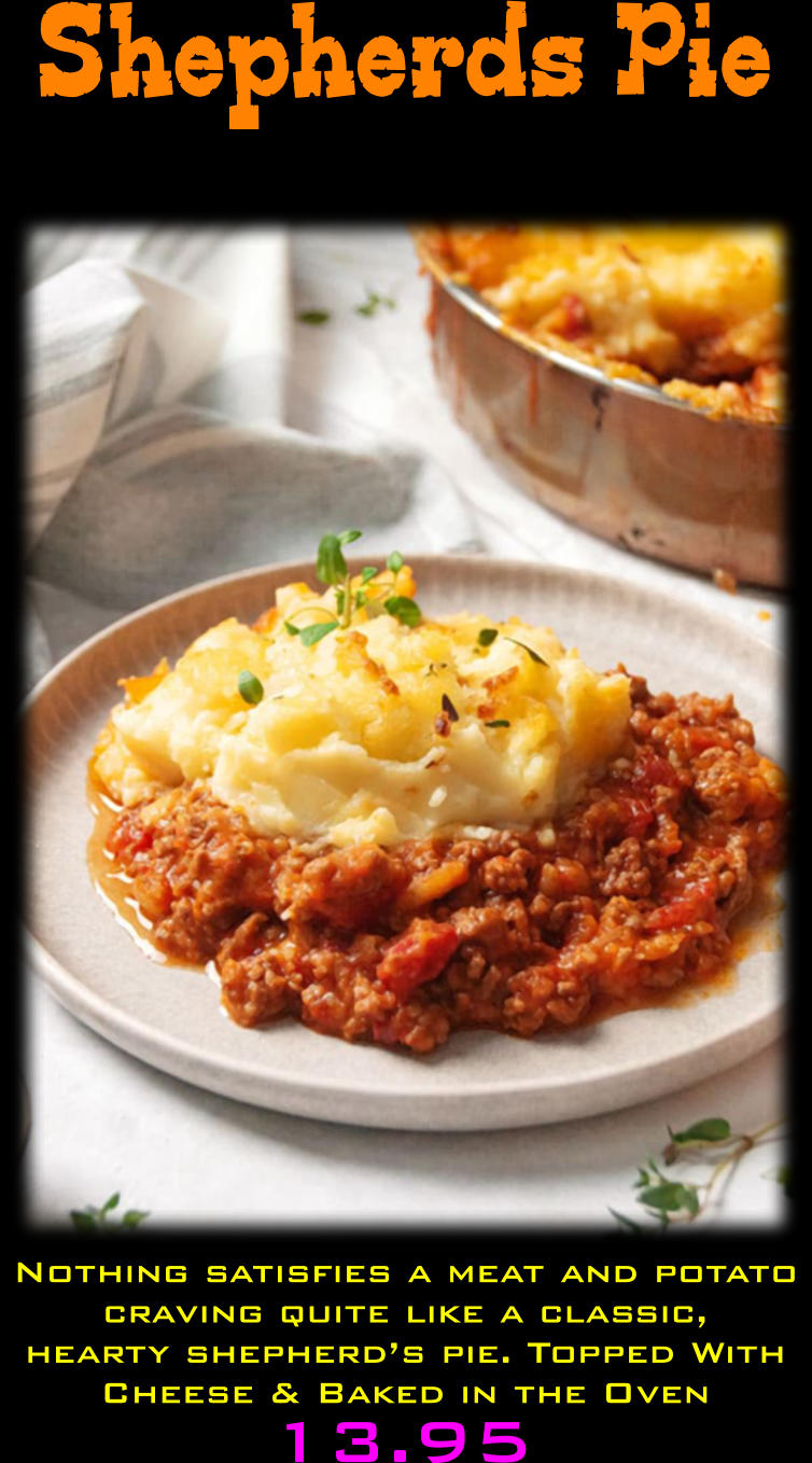 Shepherds Pie 13.95  Nothing satisfies a meat and potato craving quite like a classic, hearty shepherd’s pie. Topped With Cheese & Baked in the Oven