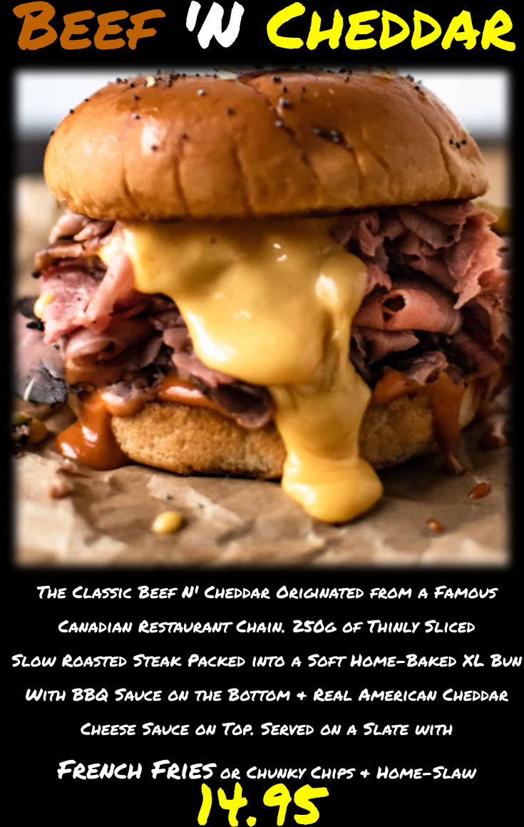 The Classic Beef N' Cheddar Originated from a Famous Canadian Restaurant Chain. 250g of Thinly Sliced Slow Roasted Steak Packed into a Soft Home-Baked XL Bun With BBQ Sauce on the Bottom & Real American Cheddar Cheese Sauce on Top. Served on a Slate with French Fries or Chunky Chips & Home-Slaw  14.95 Beef 'N Cheddar