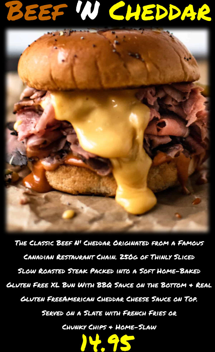 The Classic Beef N' Cheddar Originated from a Famous Canadian Restaurant Chain. 250g of Thinly Sliced Slow Roasted Steak Packed into a Soft Home-Baked Gluten Free XL Bun With BBQ Sauce on the Bottom & Real Gluten FreeAmerican Cheddar Cheese Sauce on Top. Served on a Slate with French Fries or Chunky Chips & Home-Slaw  14.95 Beef 'N Cheddar