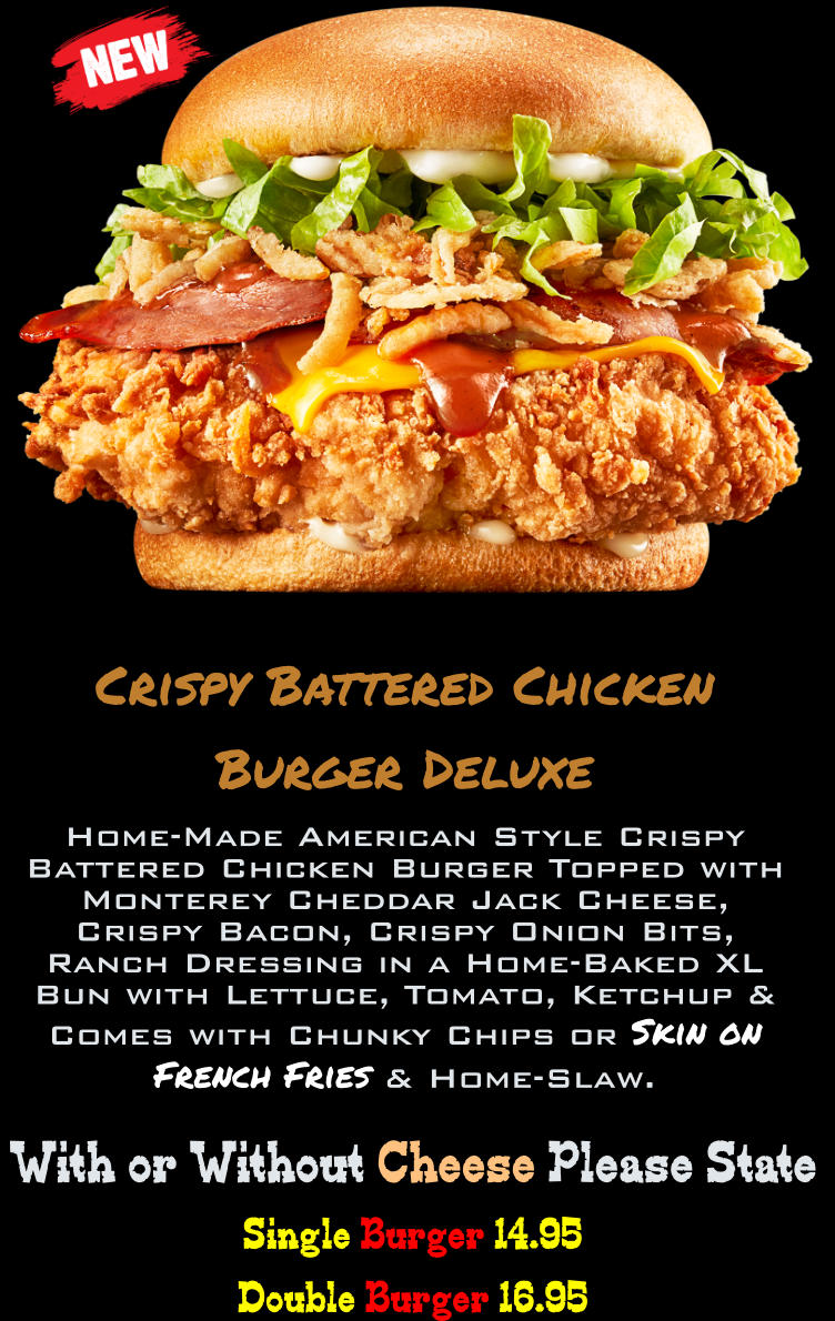 Single Burger 14.95 Double Burger 16.95  With or Without Cheese Please State Crispy Battered Chicken Burger Deluxe Home-Made American Style Crispy Battered Chicken Burger Topped with Monterey Cheddar Jack Cheese, Crispy Bacon, Crispy Onion Bits, Ranch Dressing in a Home-Baked XL Bun with Lettuce, Tomato, Ketchup & Comes with Chunky Chips or Skin on French Fries & Home-Slaw.