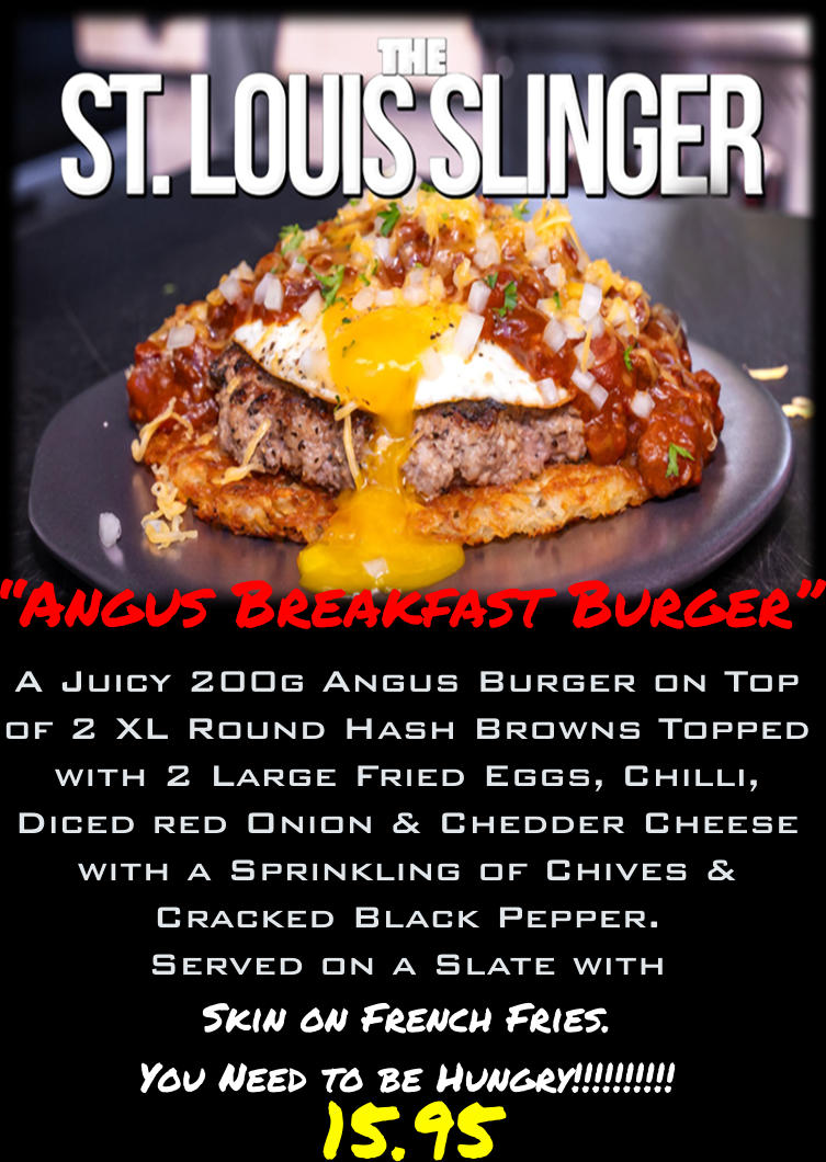 “Angus Breakfast Burger” A Juicy 200g Angus Burger on Top of 2 XL Round Hash Browns Topped with 2 Large Fried Eggs, Chilli, Diced red Onion & Chedder Cheese with a Sprinkling of Chives & Cracked Black Pepper. Served on a Slate with Skin on French Fries. You Need to be Hungry!!!!!!!!!!     15.95