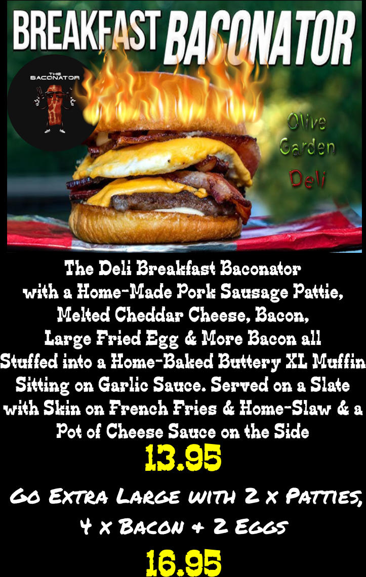 13.95 The Deli Breakfast Baconator with a Home-Made Pork Sausage Pattie, Melted Cheddar Cheese, Bacon, Large Fried Egg & More Bacon all Stuffed into a Home-Baked Buttery XL Muffin Sitting on Garlic Sauce. Served on a Slate with Skin on French Fries & Home-Slaw & a Pot of Cheese Sauce on the Side Go Extra Large with 2 x Patties,  4 x Bacon & 2 Eggs 16.95
