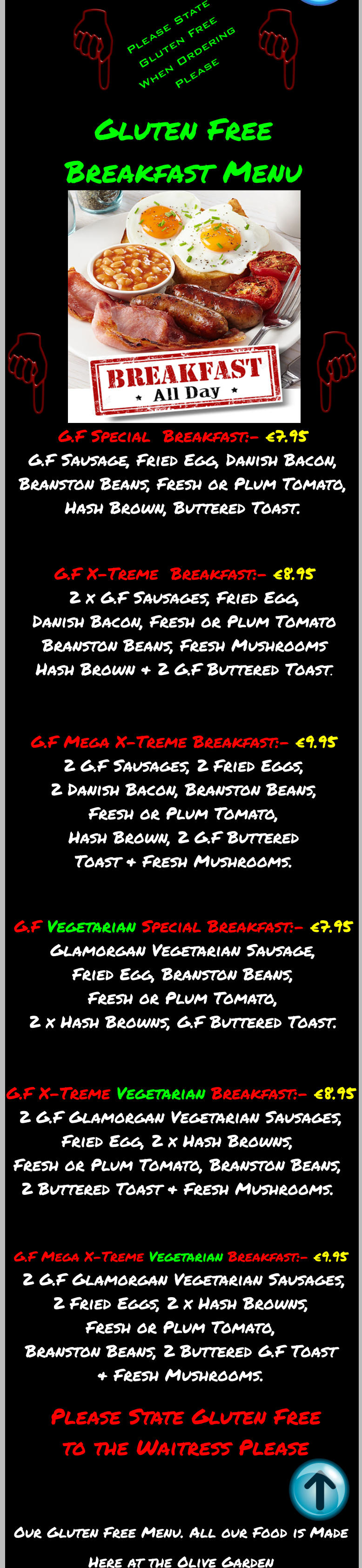 Our Gluten Free Menu. All our Food is Made Here at the Olive Garden  G.F Special  Breakfast:- €7.95 G.F Sausage, Fried Egg, Danish Bacon, Branston Beans, Fresh or Plum Tomato, Hash Brown, Buttered Toast.  G.F X-Treme  Breakfast:- €8.95 2 x G.F Sausages, Fried Egg, Danish Bacon, Fresh or Plum Tomato Branston Beans, Fresh Mushrooms Hash Brown & 2 G.F Buttered Toast.  G.F Mega X-Treme Breakfast:- €9.95 2 G.F Sausages, 2 Fried Eggs, 2 Danish Bacon, Branston Beans, Fresh or Plum Tomato, Hash Brown, 2 G.F Buttered Toast & Fresh Mushrooms. G.F Vegetarian Special Breakfast:- €7.95  Glamorgan Vegetarian Sausage, Fried Egg, Branston Beans, Fresh or Plum Tomato, 2 x Hash Browns, G.F Buttered Toast.  G.F X-Treme Vegetarian Breakfast:- €8.95   2 G.F Glamorgan Vegetarian Sausages, Fried Egg, 2 x Hash Browns, Fresh or Plum Tomato, Branston Beans, 2 Buttered Toast & Fresh Mushrooms.  G.F Mega X-Treme Vegetarian Breakfast:- €9.95    2 G.F Glamorgan Vegetarian Sausages, 2 Fried Eggs, 2 x Hash Browns, Fresh or Plum Tomato, Branston Beans, 2 Buttered G.F Toast & Fresh Mushrooms.  Gluten Free Breakfast Menu Please State Gluten Free to the Waitress Please Please State Gluten Free When Ordering Please