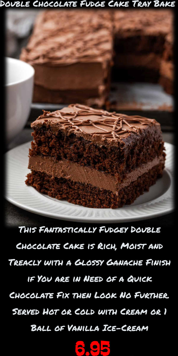 6.95 This Fantastically Fudgey Double  Chocolate Cake is Rich, Moist and  Treacly with a Glossy Ganache Finish  if You are in Need of a Quick  Chocolate Fix then Look No Further.  Served Hot or Cold with Cream or 1  Ball of Vanilla Ice-Cream  Double Chocolate Fudge Cake Tray Bake