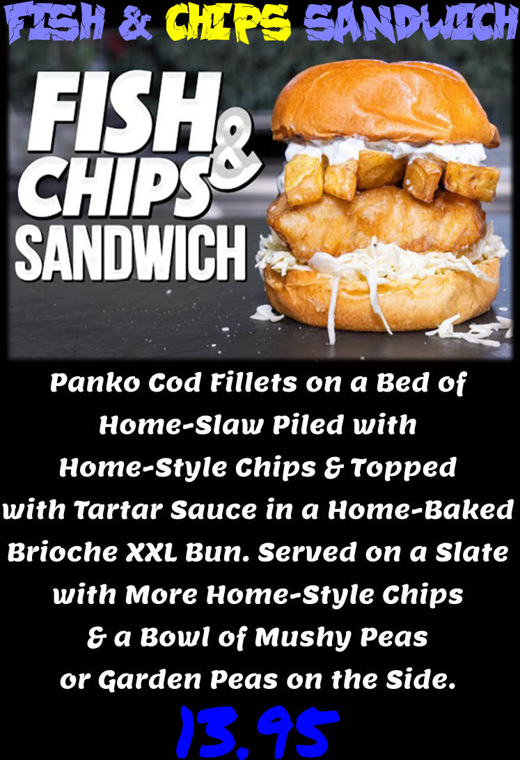 Fish & Chips Sandwich Panko Cod Fillets on a Bed of Home-Slaw Piled with Home-Style Chips & Topped with Tartar Sauce in a Home-Baked Brioche XXL Bun. Served on a Slate with More Home-Style Chips & a Bowl of Mushy Peas or Garden Peas on the Side.  13.95