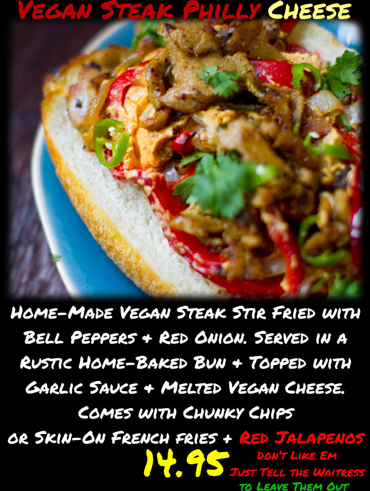 to Leave Them Out  Don’t Like Em  Just Tell the Waitress Vegan Steak Philly Cheese Home-Made Vegan Steak Stir Fried with Bell Peppers & Red Onion. Served in a Rustic Home-Baked Bun & Topped with Garlic Sauce & Melted Vegan Cheese. Comes with Chunky Chips or Skin-On French fries + Red Jalapenos 14.95