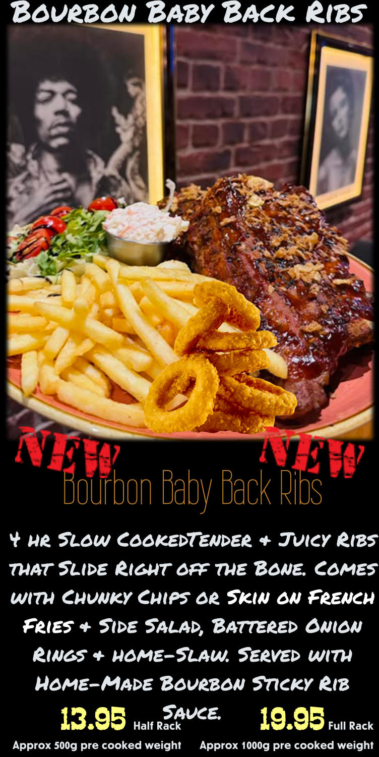 Bourbon Baby Back Ribs 4 hr Slow CookedTender & Juicy Ribs that Slide Right off the Bone. Comes with Chunky Chips or Skin on French Fries & Side Salad, Battered Onion Rings & home-Slaw. Served with Home-Made Bourbon Sticky Rib Sauce. 19.95 Full Rack Approx 1000g pre cooked weight 13.95 Half Rack    Approx 500g pre cooked weight Bourbon Baby Back Ribs