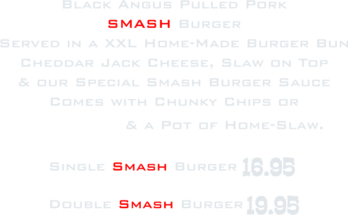 Black Angus Pulled Pork SMASH Burger Served in a XXL Home-Made Burger Bun Cheddar Jack Cheese, Slaw on Top & our Special Smash Burger Sauce  Comes with Chunky Chips or  French Fries & a Pot of Home-Slaw. Single Smash Burger   Double Smash Burger 16.95 19.95