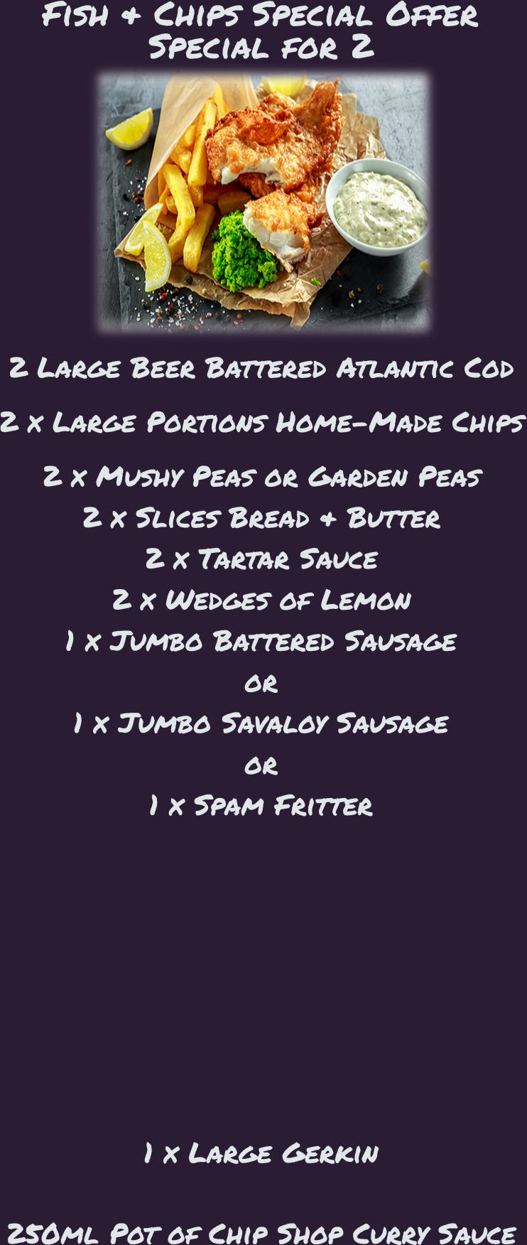 Fish & Chips Special Offer Special for 2 2 Large Beer Battered Atlantic Cod  2 x Large Portions Home-Made Chips  2 x Mushy Peas or Garden Peas 2 x Slices Bread & Butter 2 x Tartar Sauce 2 x Wedges of Lemon 1 x Jumbo Battered Sausage or 1 x Jumbo Savaloy Sausage or 1 x Spam Fritter                        1 x Large Gerkin    250ml Pot of Chip Shop Curry Sauce