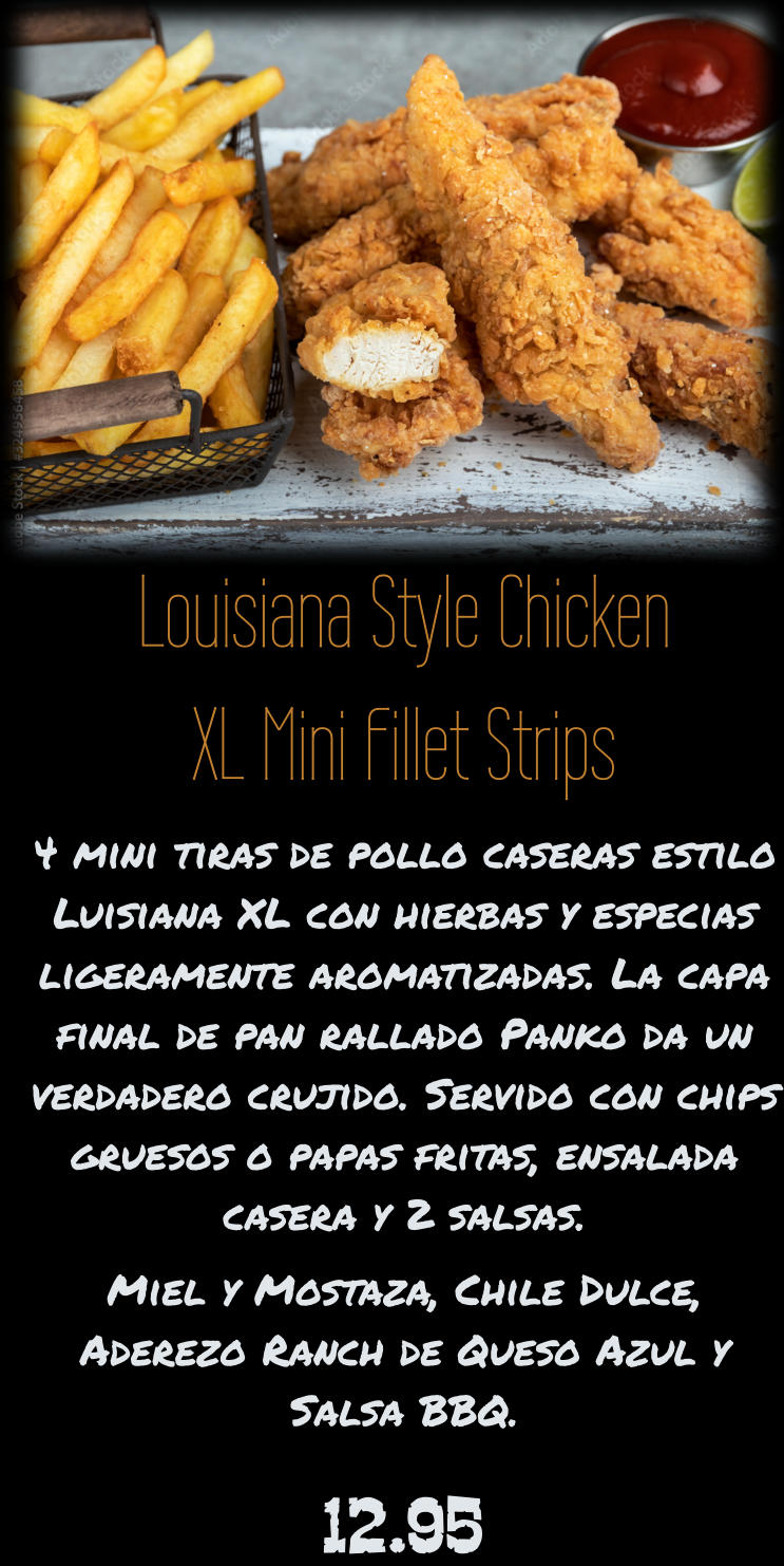 Louisiana Style Chicken XL Mini Fillet Strips 4 mini tiras de pollo caseras estilo Luisiana XL con hierbas y especias ligeramente aromatizadas. La capa final de pan rallado Panko da un verdadero crujido. Servido con chips gruesos o papas fritas, ensalada casera y 2 salsas. Miel y Mostaza, Chile Dulce, Aderezo Ranch de Queso Azul y Salsa BBQ. 12.95